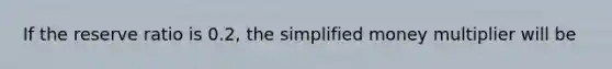 If the reserve ratio is 0.2, the simplified money multiplier will be