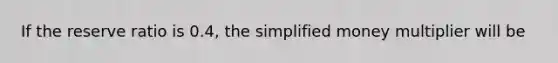 If the reserve ratio is 0.4, the simplified money multiplier will be