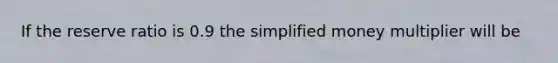 If the reserve ratio is 0.9 the simplified money multiplier will be