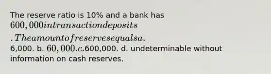 The reserve ratio is 10% and a bank has 600,000 in transaction deposits. The amount of reserves equals a.6,000. b. 60,000. c.600,000. d. undeterminable without information on cash reserves.