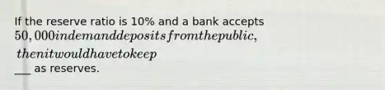 If the reserve ratio is 10% and a bank accepts 50,000 in demand deposits from the public, then it would have to keep___ as reserves.