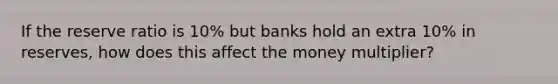 If the reserve ratio is 10% but banks hold an extra 10% in reserves, how does this affect the money multiplier?