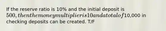 If the reserve ratio is 10% and the initial deposit is 500, then the money multiplier is 10 and a total of10,000 in checking deposits can be created. T/F