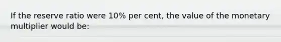 If the reserve ratio were 10% per cent, the value of the monetary multiplier would be: