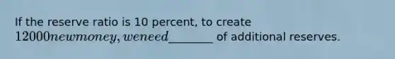 If the reserve ratio is 10 percent, to create 12000 new money, we need________ of additional reserves.