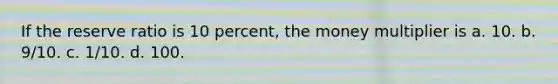 If the reserve ratio is 10 percent, the money multiplier is a. 10. b. 9/10. c. 1/10. d. 100.