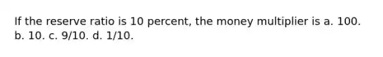 If the reserve ratio is 10 percent, the money multiplier is a. 100. b. 10. c. 9/10. d. 1/10.