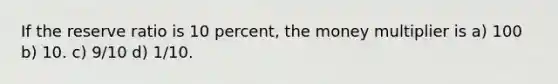 If the reserve ratio is 10 percent, the money multiplier is a) 100 b) 10. c) 9/10 d) 1/10.