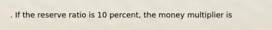 . If the reserve ratio is 10 percent, the money multiplier is