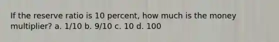 If the reserve ratio is 10 percent, how much is the money multiplier? a. 1/10 b. 9/10 c. 10 d. 100