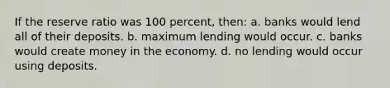 If the reserve ratio was 100 percent, then: a. banks would lend all of their deposits. b. maximum lending would occur. c. banks would create money in the economy. d. no lending would occur using deposits.