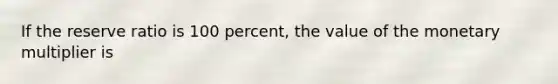 If the reserve ratio is 100 percent, the value of the monetary multiplier is