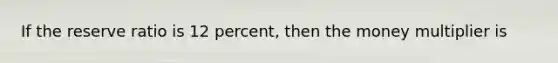 If the reserve ratio is 12 percent, then the money multiplier is