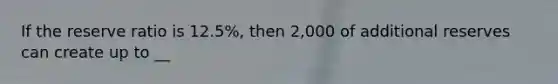 If the reserve ratio is 12.5%, then 2,000 of additional reserves can create up to __