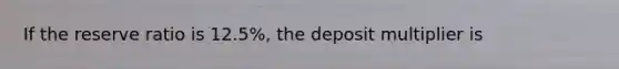 If the reserve ratio is 12.5%, the deposit multiplier is