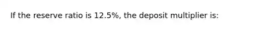 If the reserve ratio is 12.5%, the deposit multiplier is: