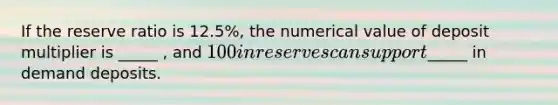 If the reserve ratio is 12.5%, the numerical value of deposit multiplier is _____ , and 100 in reserves can support_____ in demand deposits.