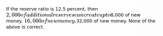 If the reserve ratio is 12.5 percent, then 2,000 of additional reserves can create up to8,000 of new money. 16,000 of new money.32,000 of new money. None of the above is correct.