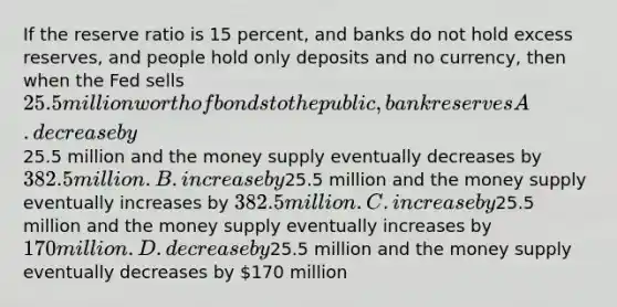 If the reserve ratio is 15 percent, and banks do not hold excess reserves, and people hold only deposits and no currency, then when the Fed sells 25.5 million worth of bonds to the public, bank reserves A. decrease by25.5 million and the money supply eventually decreases by 382.5 million. B. increase by25.5 million and the money supply eventually increases by 382.5 million. C. increase by25.5 million and the money supply eventually increases by 170 million. D. decrease by25.5 million and the money supply eventually decreases by 170 million