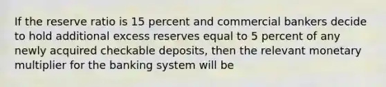 If the reserve ratio is 15 percent and commercial bankers decide to hold additional excess reserves equal to 5 percent of any newly acquired checkable deposits, then the relevant monetary multiplier for the banking system will be