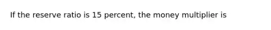 If the reserve ratio is 15 percent, the money multiplier is