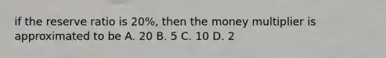 if the reserve ratio is 20%, then the money multiplier is approximated to be A. 20 B. 5 C. 10 D. 2