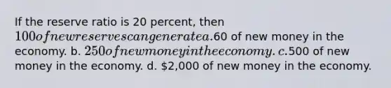 If the reserve ratio is 20 percent, then 100 of new reserves can generate a.60 of new money in the economy. b. 250 of new money in the economy. c.500 of new money in the economy. d. 2,000 of new money in the economy.