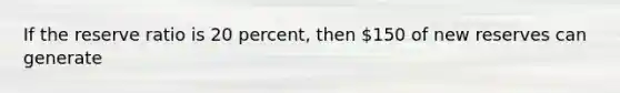 If the reserve ratio is 20 percent, then 150 of new reserves can generate