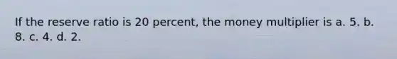 If the reserve ratio is 20 percent, the money multiplier is a. 5. b. 8. c. 4. d. 2.