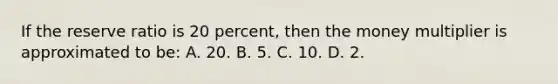 If the reserve ratio is 20 percent, then the money multiplier is approximated to be: A. 20. B. 5. C. 10. D. 2.