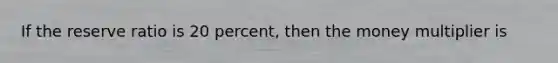 If the reserve ratio is 20 percent, then the money multiplier is