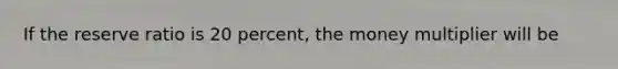 If the reserve ratio is 20 percent, the money multiplier will be