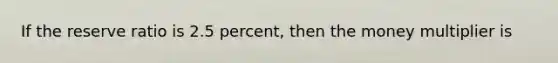 If the reserve ratio is 2.5 percent, then the money multiplier is