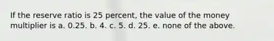 If the reserve ratio is 25 percent, the value of the money multiplier is a. 0.25. b. 4. c. 5. d. 25. e. none of the above.