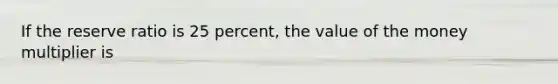 If the reserve ratio is 25 percent, the value of the money multiplier is