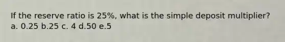 If the reserve ratio is 25%, what is the simple deposit multiplier? a. 0.25 b.25 c. 4 d.50 е.5