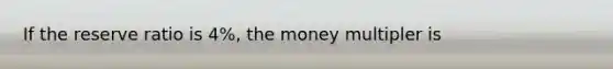 If the reserve ratio is 4%, the money multipler is