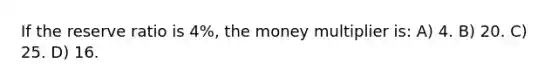 If the reserve ratio is 4%, the money multiplier is: A) 4. B) 20. C) 25. D) 16.