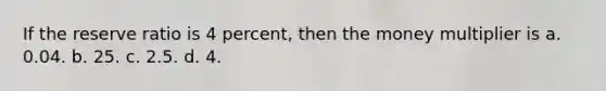 If the reserve ratio is 4 percent, then the money multiplier is a. 0.04. b. 25. c. 2.5. d. 4.