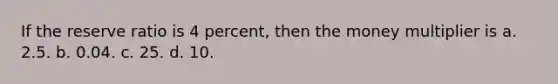 If the reserve ratio is 4 percent, then the money multiplier is a. 2.5. b. 0.04. c. 25. d. 10.