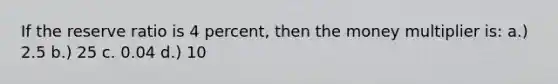 If the reserve ratio is 4 percent, then the money multiplier is: a.) 2.5 b.) 25 c. 0.04 d.) 10
