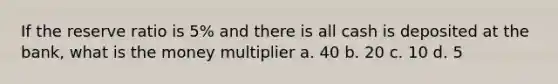 If the reserve ratio is 5% and there is all cash is deposited at the bank, what is the money multiplier a. 40 b. 20 c. 10 d. 5