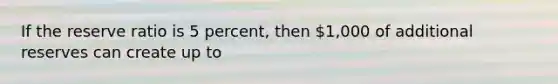 If the reserve ratio is 5 percent, then 1,000 of additional reserves can create up to