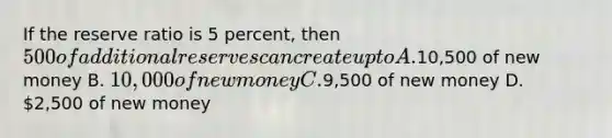 If the reserve ratio is 5 percent, then 500 of additional reserves can create up to A.10,500 of new money B. 10,000 of new money C.9,500 of new money D. 2,500 of new money