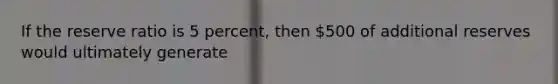 If the reserve ratio is 5 percent, then 500 of additional reserves would ultimately generate