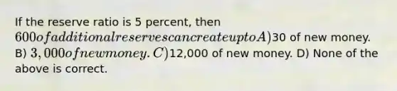 If the reserve ratio is 5 percent, then 600 of additional reserves can create up to A)30 of new money. B) 3,000 of new money. C)12,000 of new money. D) None of the above is correct.