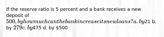 If the reserve ratio is 5 percent and a bank receives a new deposit of 500, by how much can the bank increase its new loans? a. by21 b. by 279 c. by475 d. by 500