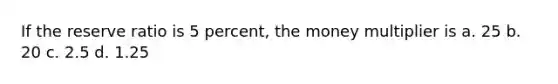 If the reserve ratio is 5 percent, the money multiplier is a. 25 b. 20 c. 2.5 d. 1.25