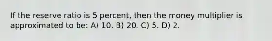 If the reserve ratio is 5 percent, then the money multiplier is approximated to be: A) 10. B) 20. C) 5. D) 2.