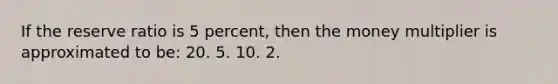 If the reserve ratio is 5 percent, then the money multiplier is approximated to be: 20. 5. 10. 2.